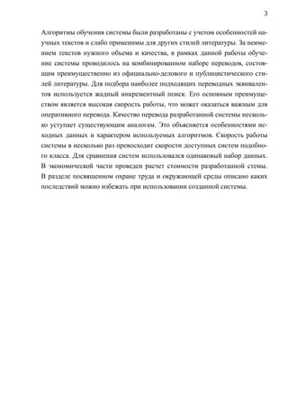 3

Алгоритмы обучения системы были разработаны c учетом особенностей на-
учных текстов и слабо применимы для других стилей литературы. За неиме-
нием текстов нужного объема и качества, в рамках данной работы обуче-
ние системы проводилось на комбинированном наборе переводов, состоя-
щим преимущественно из официально-делового и публицистического сти-
лей литературы. Для подбора наиболее подходящих переводных эквивален-
тов используется жадный инкрементный поиск. Его основным преимуще-
ством является высокая скорость работы, что может оказаться важным для
оперативного перевода. Качество перевода разработанной системы несколь-
ко уступает существующим аналогам. Это объясняется особенностями ис-
ходных данных и характером используемых алгоритмов. Скорость работы
системы в несколько раз превосходит скорости доступных систем подобно-
го класса. Для сравнения систем использовался одинаковый набор данных.
В экономической части проведен расчет стоимости разработанной стемы.
В разделе посвященном охране труда и окружающей среды описано каких
последствий можно избежать при использовании созданной системы.
 