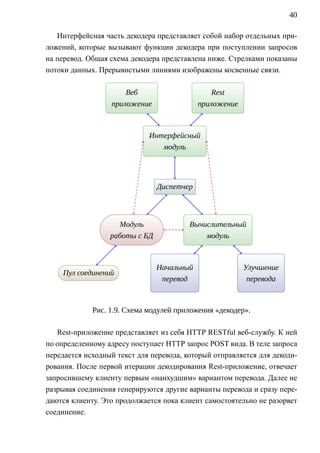 40

   Интерфейсная часть декодера представляет собой набор отдельных при-
ложений, которые вызывают функции декодера при поступлении запросов
на перевод. Общая схема декодера представлена ниже. Стрелками показаны
потоки данных. Прерывистыми линиями изображены косвенные связи.

                         Веб
                          .                                 Rest
                                                              .
                 .                                  .
                     приложение                         приложение



                                  Интерфейсный
                                        .
                              .
                                     модуль




                                       Д     .
                                       . испетчер
                                             .




                       Модуль
                          .                        Вычислительный
                                                          .
                 .                             .
                     работы с БД                       модуль



                                       Начальный
                                           .                             Улучшение
                                                                              .
    П
    . ул соединений
            .
                                   .                                 .
                                        перевод                           перевода



             Рис. 1.9. Схема модулей приложения «декодер».

   Rest-приложение представляет из себя HTTP RESTful веб-службу. К ней
по определенному адресу поступает HTTP запрос POST вида. В теле запроса
передается исходный текст для перевода, который отправляется для декоди-
рования. После первой итерации декодирования Rest-приложение, отвечает
запросившему клиенту первым «наихудшим» вариантом перевода. Далее не
разрывая соединения генерируются другие варианты перевода и сразу пере-
даются клиенту. Это продолжается пока клиент самостоятельно не разорвет
соединение.
 