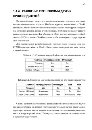 42


1.4.4. СРАВНЕНИЕ С РЕШЕНИЯМИ ДРУГИХ
ПРОИЗВОДИТЕЛЕЙ
    На данный момент существует несколько открытых платформ для созда-
ния систем машинного перевода. Наиболее крупные из них Moses и Chaski.
Принципы работы этих систем построенных на основе той и другой платфор-
мы во многом сходны, только с тем отличием, что Chaski позволяет строить
распределенные системы. Для обучения в обоих случаях используется биб-
лиотека GIZA++, однако Chaski включает в себя многопроцессорную версию
этой библиотеки.
    Для тестирования разрабатываемой системы, были созданы еще две
ССМП на основе Moses и Chaski. Ниже приведены сравнения этих систем
с разработанной.

         Таблица 1.1. Сравнение модулей обучения для различных систем.

                       Система Распределенная Отказоуст.
                       Текущая       Да             Да
              Moses (GIZA++)         Нет            Нет
             Chaski (MGIZA++)        Да             Нет



    Таблица 1.2. Сравнение модулей декодирования для различных систем.

            Система Распределенная Отказоуст.         Web      Rest
            Текущая          Да            Да             Да    Да
      Moses (GIZA++)      Возможно         Нет            Да   Нет
    Chaski (MGIZA++)      Возможно         Нет     Возможно    Нет



   Самым большим достоинством разработанной системы является то, что
она ориентирована на перевод текстов исключительно научно-технического
характера, которые имеют явную стилистически подчеркнутую принадлеж-
ность к жанру научной прозы. Такая узкая специализация системы является
и основным недостатком.
 