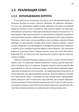 43


1.5. РЕАЛИЗАЦИЯ ССМП
1.5.1. ИСПОЛЬЗОВАНИЕ КОРПУСА
    В ходе работы мы попытались построить свой собственный корпус для
обучения системы на основе «Лолиты» Набокова. Но проблема заключает-
ся в том, что такой корпус крайне сложно выровнять. Русский и английский
варианты местами сильно отличаются. При попытке разбить на предложе-
ния наивным методом (по знакам препинания) расхождение возникло на 11-м
предложении. При попытке разбить на предложения с помощью подробного
синтаксического анализа, ошибка возникла примерно на 200-м предложении.
Возможно, имеет смысл сначала разбивать текст на абзацы, а внутри абзацев
разбивать на предложения. Ошибка будет иметь меньшее влияние. Однако
сложно утверждать, что такой вариант не обнаружит расхождения в абзацах и
в любом случае потребуется ручная правка и много времени. Для маленьких
корпусов существуют более сложные методы, такие как метод Потемкина-
Кедровой [52], но чаще всего они предполагают наличие заранее подготов-
ленного словаря.
    Обычно построение большого корпуса ведется с учетом гипотезы Гайла-
Черча, о том, что существует прямая зависимость между длинами предложе-
ний в исходном тексте и в переводе. В рамках данного подхода каждой паре
предложений из текстов на разных языках, соответствует некоторая харак-
теристика возможности сопоставления. Эта характеристика вычисляется на
основе разницы длин предложений (в символах, включая пробелы) и диспер-
сии этой разницы. Далее, с помощью методов динамического программиро-
вания, находится такое соответствие предложений, при котором характери-
стики возможности сопоставления максимальны [41]. Само по себе построе-
ние корпуса является самостоятельной задачей корпусной лингвистики. По-
тому было принято решение пользоваться уже готовыми корпусами.
 