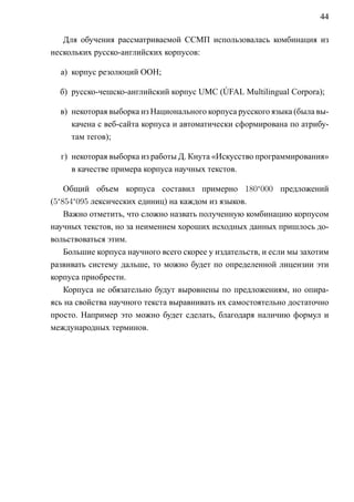 44

   Для обучения рассматриваемой ССМП использовалась комбинация из
нескольких русско-английских корпусов:

  а) корпус резолюций ООН;

  б) русско-чешско-английский корпус UMC (ÚFAL Multilingual Corpora);

  в) некоторая выборка из Национального корпуса русского языка (была вы-
     качена с веб-сайта корпуса и автоматически сформирована по атрибу-
     там тегов);

  г) некоторая выборка из работы Д. Кнута «Искусство программирования»
     в качестве примера корпуса научных текстов.

    Общий объем корпуса составил примерно 180‘000 предложений
(5‘854‘095 лексических единиц) на каждом из языков.
    Важно отметить, что сложно назвать полученную комбинацию корпусом
научных текстов, но за неимением хороших исходных данных пришлось до-
вольствоваться этим.
    Большие корпуса научного всего скорее у издательств, и если мы захотим
развивать систему дальше, то можно будет по определенной лицензии эти
корпуса приобрести.
    Корпуса не обязательно будут выровнены по предложениям, но опира-
ясь на свойства научного текста выравнивать их самостоятельно достаточно
просто. Например это можно будет сделать, благодаря наличию формул и
международных терминов.
 
