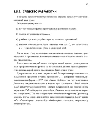 45


1.5.2. СРЕДСТВО РАЗРАБОТКИ
   В качестве основного инструментального средства используется функци-
ональный язык erlang.
   Основные преимущества:

  а) нет побочных эффектов присущих императивным языкам;

  б) модель легковесных процессов;

  в) удобные средства разработки распределенных приложений;

  г) высокая производительность (меньше чем для C, но сопоставима
     с C++, при компиляции erlang в машинный код).

    Очень часто erlang используют для написания высоконагруженных рас-
пределенных приложений. Рассматриваемая система относится именно к та-
ким приложениям.
    В ходе выполнения работы как альтернативный вариант рассматривался
язык программирования python, но после анализ данных производительно-
сти в рамках данной задачи предпочтение было отдано erlang.
    Для увеличения надежности приложений было решено организовать вза-
имодействия процессов c учетом принципов ОТП (открытая телекоммуни-
кационная платформа — OTP, open telecom platform), там где это возможно.
Диспетчер каждого приложения и модуль пула соединения с базой данных
имеет структуру дерева контроля («дерева супервизии»), как показано ниже
на рисунке. Рабочий процесс может быть обычным вычислительным серве-
ром (в терминах OTP), или супервизором (более низкого уровня). Супервизор
в данном случае нужен для контроля за рабочими процессами. Если у какого
либо рабочего процесса произойдет сбой и процесс «упадет», то супервизор
перезапустит его.
 
