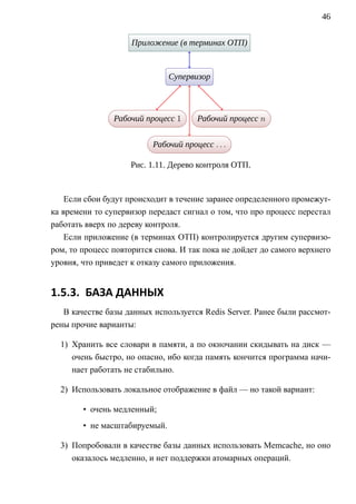 46


                     П              .
                     . риложение (в терминах ОТП)
                                    .




                               С
                               . упервизор
                                     .




                Р
                . абочий процесс 1
                         .
                                       Р
                                       . абочий процесс n
                                                .




                          Р
                          . абочий процесс . . .
                                    .



                    Рис. 1.11. Дерево контроля ОТП.


    Если сбои будут происходит в течение заранее определенного промежут-
ка времени то супервизор передаст сигнал о том, что про процесс перестал
работать вверх по дереву контроля.
    Если приложение (в терминах ОТП) контролируется другим супервизо-
ром, то процесс повторится снова. И так пока не дойдет до самого верхнего
уровня, что приведет к отказу самого приложения.


1.5.3. БАЗА ДАННЫХ
   В качестве базы данных используется Redis Server. Ранее были рассмот-
рены прочие варианты:

  1) Хранить все словари в памяти, а по окночании скидывать на диск —
     очень быстро, но опасно, ибо когда память кончится программа начи-
     нает работать не стабильно.

  2) Использовать локальное отображение в файл — но такой вариант:

        • очень медленный;
        • не масштабируемый.

  3) Попробовали в качестве базы данных использовать Memcache, но оно
     оказалось медленно, и нет поддержки атомарных операций.
 