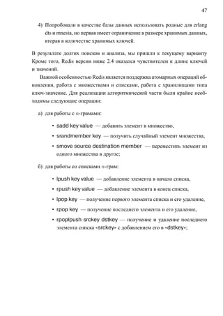 47

  4) Попробовали в качестве базы данных использовать родные для erlang
     dts и mnesia, но первая имеет ограничение в размере хранимых данных,
     вторая в количестве хранимых ключей.

В результате долгих поисков и анализа, мы пришли к текущему варианту
Кроме того, Redis версии ниже 2.4 оказался чувствителен к длине ключей
и значений.
    Важной особенностью Redis является поддержка атомарных операций об-
новления, работа с множествами и списками, работа с хранилищами типа
ключ-значение. Для реализации алгоритмической части были крайне необ-
ходимы следующие операции:

  а) для работы с n-грамами:

        • sadd key value — добавить элемент в множество,
        • srandmember key — получить случайный элемент множества,
        • smove source destination member — переместить элемент из
          одного множества в другое;

  б) для работы со списками n-грам:

        • lpush key value — добавление элемента в начало списка,
        • rpush key value — добавление элемента в конец списка,
        • lpop key — получение первого элемента списка и его удаление,
        • rpop key — получение последнего элемента и его удаление,
        • rpoplpush srckey dstkey — получение и удаление последнего
          элемента списка «srckey» с добавлением его в «dstkey»;
 