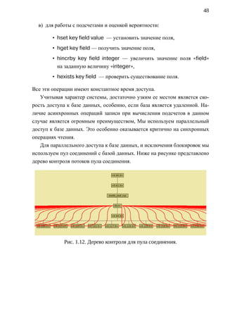 48

  в) для работы с подсчетами и оценкой вероятности:

        • hset key field value — установить значение поля,
        • hget key field — получить значение поля,
        • hincrby key field integer — увеличить значение поля «field»
          на заданную величину «integer»,
        • hexists key field — проверить существование поля.

Все эти операции имеют константное время доступа.
   Учитывая характер системы, достаточно узким ее местом является ско-
рость доступа к базе данных, особенно, если база является удаленной. На-
личие асинхронных операций записи при вычисления подсчетов в данном
случае является огромным преимуществом, Мы используем параллельный
доступ к базе данных. Это особенно оказывается критично на синхронных
операциях чтения.
   Для параллельного доступа к базе данных, и исключения блокировок мы
используем пул соединений с базой данных. Ниже на рисунке представлено
дерево контроля потоков пула соединения.




             Рис. 1.12. Дерево контроля для пула соединения.
 