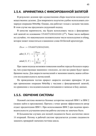 49


1.5.4. АРИФМЕТИКА С ФИКСИРОВАННОЙ ЗАПЯТОЙ
    В результате деления при осуществлении сбора подсчетов используется
вещественное деление. Для инкремента подсчетов удобно использовать ато-
марную операцию hincrby. Однако, она работает только с целыми числами.
В этом случае мы предлагаем следующий подход.
    В качестве вероятности, мы будем использовать числа с фиксирован-
ной запятой по основанию 576460752303423488 (259 ). Такое число выбрано
не случайно, это максимальное положительное число используемое в erlang,
которое может поместиться в машинное слово 64-битной архитектуре.

     Base := 576460752303423488;
                  ⌊          ⌋
                    Base
     adiv(X, Y ) →        ·X .
                      Y
                   ⌊         ⌋
                      X
     amul(X, Y ) →         ·Y .
                     Base
    При таком подходе возможно появления ошибок гораздо большего поряд-
ка, чем существующее машинное «эпсилон», но они все равно будут прене-
брежимо малы. Для скорости вычислений и экономии памяти, важно соблю-
сти последовательность вычислений.
    По проведенном тестам прирост скорости составил примерно 14 раз
при применении операции hincrby c числами с фиксированной запятой,
по сравнению с последовательными считывании и записью в базу данных.


1.5.5. ОБУЧЕНИЕ СИСТЕМЫ
   Основой системы являются базовые алгоритмы моделей IBM 1 и IBM 2
(можно найти в приложении). Причем с точки зрения эффективности автор
отдает предпочтении IBM 1. При использовании IBM 2 при падении произ-
водительности улучшения качества работы системы не замечено было.
   В большинстве случаев для полной сходимости было достаточно около
10 итераций. Потому в рабочей системе предлагается условие сходимости
заменить проверкой значения счетчика цикла.
 