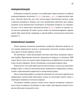 50


ИНИЦИАЛИЗАЦИЯ
    В базовом алгоритме указано, что необходимо перед началом его работы
инициализировать величины t(ωe |ωr ) для всех ωe и ωr в параллельном кор-
пусе. Логично было бы для этого использовать абсолютную частоту слова
в каждом подкорпусе. Однако, для этого необходимо прочитать весь корпус
целиком. Если внимательно посмотреть на базовый алгоритм, то становит-
ся ясно, что от начального значения величин t(ωe |ωr ) ничего не зависит, ес-
ли они все одинаковы. В таком случае, можно их инициализировать заранее
какой-либо константой, например в данной работе используется константа
равная 0.5.


ВОЗМОЖНЫЕ ОШИБКИ
   Очень важным моментом реализации алгоритма обучения является то,
что оценка вероятности модели и вычисления подсчетов должны происхо-
дить сразу по всему корпусу текстов.
   На начальных этапах реализации системы нами была допущено серьез-
ная ошибка. Приложения читателя, проходила по корпусу и считывало 1000
строк. После этого эта тысяча строк отправлялась на обработки и по ней стро-
илась модель перевода. Затем считывалась следующая порция строк.
   В результате этих действий подсчеты вычислялись только для локального
набора строк, и затем по ним вычислялась вероятность переводных соответ-
ствий и перезаписывала вероятность вычисленную ранее.
   После окончания работы алгоритма обучения мы получали вероятности
переводных соответствий обученные только на последней тысяче строк, с
некоторым влиянием остального корпуса.
   Установить ошибку удалось только после запуска алгоритма в предель-
ном случае на корпусе состоящим из двух строк, при проходе полного алго-
ритма обучения на каждой из них.
 
