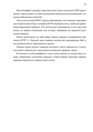 52

   Rest-интерфейс декодера также выполнен в виде отдельного ОТП прило-
жения и представляет из себя полноценный веб-ресурс реализованный с по-
мощью библиотеки mochiweb.
   После поступления POST запроса приложению, оно начинает передавать
текстовый (Content-Type: text/plain) HTTP (chunked) поток с наиболее вероят-
ными вариантами перевода. Этот поток будет передаваться до тех пор, пока
клиент не закроет соединение, или не будут перебраны все варианты улуч-
шения перевода.
   Поток представляет из себя набор чанков в рамках спецификации про-
токола HTTP 1.1. Каждый чанк содержит количество передаваемых байт и
последовательность передаваемых данных.
   Каждая строка полного перевода исходного текста передается в отдель-
ном чанке и обязательно заканчивается символом перевода строки.
   В отличие от web-интерфейса в этом случае клиенту не нужно будет са-
мому запрашивать улучшение перевода. Самый первый «жадный» вариант
перевода передается в первом чанке потока.
 
