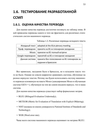 53


1.6. ТЕСТИРОВАНИЕ РАЗРАБОТАННОЙ
ССМП
1.6.1. ОЦЕНКА КАЧЕСТВА ПЕРЕВОДА
   Для оценки качества перевода достаточно взглянуть на таблицу ниже. В
ней приведены переводы одного и того же фрагмента для различных стати-
стических систем машинного перевода.

                        Таблица 1.3. Различные переводы исходного текста

       Исходный текст adopted at the 81st plenary mee ng
    Проф. переводчик принята на 81-м пленарном заседании
                Moses приняли на 81 полный встречи
    Google-переводчик принятой на 81-е пленарное заседание
       Данная система принята без голосования на 81 пленарном за-
                      седании в Брюсселе



    Все правильно, заседании было в Брюсселе, но в исходном тексте это-
го не было. Однако не совсем корректно сравнивать системы, обученные на
разных корпусах текстов. Потому мы будем использовать систему машинно-
го перевода основанную на пакете Moses (декодировщик Moses и обучающая
система GIZA++), обученную на том же самом входном корпусе, что и наша
система.
    Для оценки качества перевода существует набор формальных метрик.

   • BLEU (Bilingual Evaluation Understudy);

   • METEOR (Metric for Evaluation of Translation with Explicit ORdering);

   • NIST (названа по имени университета National Institute of Standards and
     Technology);

   • WER (Word error rate).

   Чаще всего системы машинного перевода оценивают по метрике BLEU:
 
