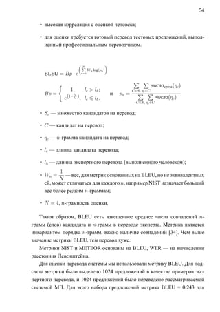54

   • высокая корреляция с оценкой человека;

   • для оценки требуется готовый перевод тестовых предложений, выпол-
     ненный профессиональным переводчиком.


                        (                     )
                            ∑
                            N
                                Wn log(pn )
     BLEU = Bp · e        n=1


                                                             ∑ ∑
            {                                                      числосреза (ηc )
                   1,       l c  lh ;                       C∈Sc ηc ∈C
     Bp =            lh                           и   pn =      ∑ ∑
                e(1− lc ) , lc      lh .                             число(ηc )
                                                               C∈Sc ηc ∈C


   • Sc — множество кандидатов на перевод;

   • C — кандидат на перевод;

   • ηc — n-грамма кандидата на перевод;

   • lc — длинна кандидата перевода;

   • lh — длинна экспертного перевода (выполненного человеком);
            1
   • Wn =     — вес, для метрик основанных на BLEU, но не эквивалентных
           N
     ей, может отличаться для каждого n, например NIST назначает больший
     вес более редким n-граммам;

   • N = 4, n-грамность оценки.

   Таким образом, BLEU есть взвешенное среднее числа совпадений n-
грамм (слов) кандидата и n-грамм в переводе эксперта. Метрика является
инвариантом порядка n-грамм, важно наличие совпадений [34]. Чем выше
значение метрики BLEU, тем перевод хуже.
   Метрики NIST и METEOR основаны на BLEU, WER — на вычислении
расстояния Левенштейна.
   Для оценки перевода системы мы использовали метрику BLEU. Для под-
счета метрики было выделено 1024 предложений в качестве примеров экс-
пертного перевода, и 1024 предложений было переведено рассматриваемой
системой МП. Для этого набора предложений метрика BLEU = 0.243 для
 