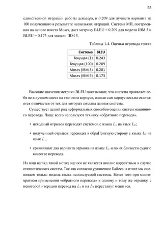 55

единственной итерации работы декодера, и 0.209 для лучшего варианта из
100 полученного в результате нескольких итераций. Система МП, построен-
ная на основе пакета Moses, дает метрику BLEU = 0.209 для модели IBM 3 и
BLEU = 0.173 для модели IBM 5.

                                      Таблица 1.4. Оценки перевода текста

                               Система    BLEU
                             Текущая (1) 0.243
                          Текущая (100) 0.209
                          Moses (IBM 3) 0.201
                          Moses (IBM 5) 0.173



    Высокие значения метрики BLEU показывают, что система проявляет се-
бя не в лучшем свете на тестовом корпусе, однако сам корпус весьма отлича-
ется отличается от тех для которых создана данная система.
    Существует целый ряд неформальных способов оценки систем машинно-
го перевода. Чаще всего используют технику «обратного перевода».

   • исходный отрывок переводят системой c языка L1 на язык L2 ;

   • полученный отрывок переводят в обраПритную сторону c языка L2 на
     язык L1 .

   • сравнивают два варианта отрывка на языке L1 и по их близости судят о
     качестве перевода.

На наш взгляд такой метод оценки не является вполне корректным в случае
статистических систем. Так как согласно уравнению Байеса, в итоге мы оце-
ниваем только модель языка используемой системы. Более того при много-
кратном применении «обратного перевода» к одному и тому же отрывку, с
некоторой итерации перевод на L1 и на L2 перестанут меняться.
 