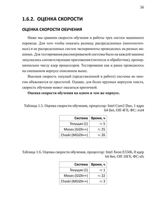 56


1.6.2. ОЦЕНКА СКОРОСТИ
ОЦЕНКА СКОРОСТИ ОБУЧЕНИЯ
    Ниже мы сравним скорости обучения и работы трех систем машинного
перевода. Для того чтобы показать разницу распределенных (многопоточ-
ных) и не распределенных систем эксперименты проводились на разных ма-
шинах. Для тестирования рассматриваемой системы было на каждой машине
запускались соответствующие приложения (читатель и обработчик), пропор-
ционально числу ядер процессоров. Тестирование как и ранее проводилось
на смешанном корпусе описанном выше.
    Высокая скорость текущей (представленной в работе) системы во мно-
гом объясняется ее простотой. Однако, для более крупных корпусов текста,
скорость обучения может оказаться критичной.
    Оценка скорости обучения на одном и том же корпусе.


 Таблица 1.5. Оценка скорости обучения, процессор: Intel Core2 Duo, 1 ядро
                                                64 бит, ОП 4Гб, ФС: ext4

                               Система Время, ч
                            Текущая (1)        ≈5
                         Moses (GIZA++)      ≈ 25
                       Chaski (MGIZA++)      ≈ 26



Таблица 1.6. Оценка скорости обучения, процессор: Intel Xeon E5506, 8 ядер
                                                 64 бит, ОП 10Гб, ФС:xfs

                               Система Время, ч
                            Текущая (1)        ≈1
                         Moses (GIZA++)      ≈ 22
                       Chaski (MGIZA++)        ≈3
 