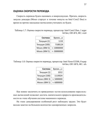 57


ОЦЕНКА СКОРОСТИ ПЕРЕВОДА
   Скорость перевода будем оценивать в микросекундах. Причем, скорость
запуска декодера (Moses стартует в течение минуты на Intel Core2 Duo) и
время на прочие накладные вычисления учитывать не будем.


 Таблица 1.7. Оценка скорости перевода, процессор: Intel Core2 Duo, 1 ядро
                                                64 бит, ОП 4Гб, ФС: ext4

                            Система     Время, µс
                         Текущая (1)         1132
                       Текущая (100)      7108124
                       Moses (IBM 3) ≈ 10000000
                       Moses (IBM 5) ≈ 30000000



Таблица 1.8. Оценка скорости перевода, процессор: Intel Xeon E5506, 8 ядер
                                                 64 бит, ОП 10Гб, ФС: xfs

                             Система    Время, µс
                          Текущая (1)        1012
                        Текущая (100)    1119024
                        Moses (IBM 3) ≈ 5000000
                        Moses (IBM 5) ≈ 6000000



   Как можно заключить из приведенных тестов использование параллель-
ных вычислений позволяет достичь значительного прироста производитель-
ности на этапе обучения системы машинного перевода.
   На этапе декодирования особенный рост наблюдать трудно. Это будет
весьма заметно на большом количестве одновременных запросов.
 