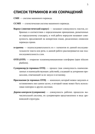 5


СПИСОК ТЕРМИНОВ И ИХ СОКРАЩЕНИЙ
CMП — система машинного перевода.

CCMП — статистическая система машинного перевода.

Корпус (лингвистический корпус) — называют совокупность текстов, со-
    бранных в соответствии с определенными принципами, размеченных
    по определенному стандарту, в этой работе корпусом называют сово-
    купность предложений на конкретном языке, разделенных символом
    перевода строки.

n-грамма — подпоследовательность из n элементов из данной последова-
     тельности текста или речи, в данной работе рассматривается как под-
     последовательность слов.

ОТП (OTP) — открытая телекоммуникационная платформа (open telecom
    platform).

Cупервизор (в терминах ОТП) — процесс (как совокупность взаимосвя-
    занных и взаимодействующих действий), следящий за дочерними про-
    цессами, отвечающий за их запуск и остановку.

Приложение (в терминах ОТП) — компонент, который можно запускать и
    останавливать как единое целое, и который также может быть исполь-
    зован повторно в других системах.

Дерево контроля (супервизии) — совокупность рабочих процессов вы-
     числительной системы, их супервизоров представленное в виде дре-
     вовидной структуры.
 
