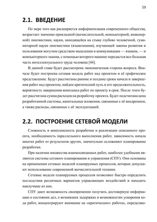 59


2.1. ВВЕДЕНИЕ
    По мере того как расширяется информатизация современного общества,
возрастает значение прикладной (вычислительной, компьютерной, инженер-
ной) лингвистики, науки, находящейся на стыке глубоко человечной, гума-
нитарной науки лингвистики (языкознания), изучающей законы развития и
пользования могучим средством мышления и коммуникации — языком, — и
компьютерного знания, с помощью которого машине передастся все большая
часть интеллектуального труда человека [44].
    В данной главе будет рассмотрена экономическая сторона вопроса. Вна-
чале будет построена сетевая модель работ над проектом и её графическое
представление. Будут рассчитаны ранние и поздние сроки начала и заверше-
ния работ над проектом, найден критический путь и его продолжительность,
вероятность завершения комплекса работ по проекту в срок. После этого бу-
дет рассчитана сумма расходов на разработку проекта. Будет подсчитана цена
разработанной системы, капитальные вложения, связанные с её внедрением,
а также расходы, связанные с её эксплуатацией.



2.2. ПОСТРОЕНИЕ СЕТЕВОЙ МОДЕЛИ
   Сложность и комплексность разработки и реализации описанного про-
екта, необходимость параллельного выполнения работ, зависимость начала
многих работ от результатов других, значительно осложняют планирование
разработки.
   При наличии множества взаимосвязанных работ, наиболее удобными яв-
ляются системы сетевого планирования и управления (СПУ). Они основаны
на применении сетевых моделей планируемых процессов, которые допуска-
ют использование современной вычислительной техники.
   Сетевые модели планируемых процессов позволяют быстро определить
последствия различных вариантов управляющих воздействий и находить
наилучшие из них.
   СПУ дают возможность своевременно получать достоверную информа-
цию о состоянии дел, о возникших задержках и возможностях ускорения хо-
да работ, концентрируют внимание на «критических» работах, определяю-
 