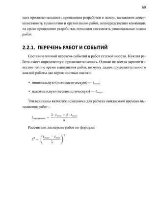 60

щих продолжительность проведения разработки в целом, заставляют совер-
шенствовать технологию и организацию работ, непосредственно влияющих
на сроки проведения разработки, помогают составлять рациональные планы
работ.


2.2.1. ПЕРЕЧЕНЬ РАБОТ И СОБЫТИЙ
   Составим полный перечень событий и работ сетевой модели. Каждая ра-
бота имеет определенную продолжительность. Однако не всегда заранее из-
вестно точное время выполнения работ, поэтому дадим продолжительности
каждой работы две вероятностные оценки:

   • минимальную (оптимистическую) — tmin ;

   • максимальную (пессимистическую) — tmax .

   Эти величины являются исходными для расчета ожидаемого времени вы-
полнения работ: .

                    3 · tmin + 2 · tmax
     tожидаемое =
                             5

   Рассчитаем дисперсии работ по формуле:
           (                 )2
      2        tmax − tmin
     δ =
                    5
 