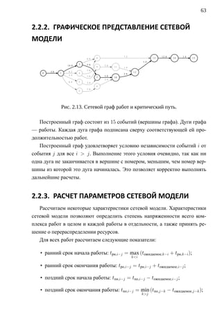 63


2.2.2. ГРАФИЧЕСКОЕ ПРЕДСТАВЛЕНИЕ СЕТЕВОЙ
МОДЕЛИ

                                                  7.2                    12.0        1.4
                             6.8   8                                13          14         15
                                                              1.4
                         3   5.8
                  14.0                 5.8
                                   9         11   1.4
                             1.6
        3.8       8.2                                    12
    0         1          4                        2.8
                  3.4        1.6       5.8
                                   7         10
                                       3.4
                  6.4    5   2.4
                                   6
                             1.6
                         2




              Рис. 2.13. Сетевой граф работ и критический путь.

   Построенный граф состоит из 15 событий (вершины графа). Дуги графа
— работы. Каждая дуга графа подписана сверху соответствующей ей про-
должительностью работ.
   Построенный граф удовлетворяет условию независимости событий i от
события j для все i  j. Выполнение этого условия очевидно, так как ни
одна дуга не заканчивается в вершине с номером, меньшим, чем номер вер-
шины из которой это дуга начиналась. Это позволяет корректно выполнять
дальнейшие расчеты.


2.2.3. РАСЧЕТ ПАРАМЕТРОВ СЕТЕВОЙ МОДЕЛИ
   Рассчитаем некоторые характеристики сетевой модели. Характеристики
сетевой модели позволяют определить степень напряженности всего ком-
плекса работ в целом и каждой работы в отдельности, а также принять ре-
шение о перераспределении ресурсов.
   Для всех работ рассчитаем следующие показатели:

   • ранний срок начала работы: tрн,i−j = max (tожидаемое,k−i + tрн,k−i );
                                                        ki

   • ранний срок окончания работы: tрo,i−j = tрн,i−j + tожидаемое,i−j ;

   • поздний срок начала работы: tпн,i−j = tпо,i−j − tожидаемое,i−j ;

   • поздний срок окончания работы: tпо,i−j = min (tпо,j−k − tожидаемое,j−k );
                                                              kj
 