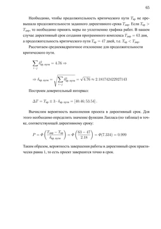 65

   Необходимо, чтобы продолжительность критического пути Tкр не пре-
вышала продолжительности заданного директивного срока Tдир . Если Tкр 
Tдир , то необходимо принять меры по уплотнению графика работ. В нашем
случае директивный срок создания программного комплекса Tдир = 63 дня,
а продолжительность критического пути Tкр = 47 дней, т.е. Tкр  Tдир .
   Рассчитаем среднеквадратичное отклонение для продолжительности
критического пути.
     ∑
           δкр. пути = 4.76 ⇒
            2

     i−j

                     √∑                    √
     ⇒ δкр. пути =            2
                             δкр. пути =       4.76 ≈ 2.181742422927143
                       i−j

   Построим доверительный интервал:

     ∆T = Tкр ± 3 · δкр. пути = [40.46; 53.54] .

    Вычислим вероятность выполнения проекта в директивный срок. Для
этого необходимо определить значение функции Лапласа (по таблице) в точ-
ке, соответствующей директивному сроку:
              (              )      (             )
          Tдир − Tкр                63 − 47
     P =Φ                        =Φ                   = Φ(7.334) = 0.999
           δкр. пути                 2.18

Таким образом, вероятность завершения работы в директивный срок практи-
чески равна 1, то есть проект завершится точно в срок.
 