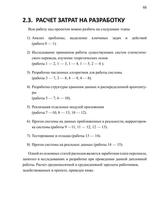 66


2.3. РАСЧЕТ ЗАТРАТ НА РАЗРАБОТКУ
   Всю работу над проектом можно разбить на следующие этапы

  1) Анализ проблемы,      выделение    ключевых    задач   и   действий
     (работа 0 — 1).

  2) Исследование принципов работы существующих систем статистиче-
     ского перевода, изучение теоретических основ
     (работы 1 — 2, 1 — 3, 1 — 4, 1 — 5, 2 — 6 ).

  3) Разработка численных алгоритмов для работы системы
     (работы 3 — 7, 3 — 8, 4 — 9, 4 — 8).

  4) Разработка структуры хранения данных и распеределенной архитекту-
     ры
     (работы 5 — 7, 6 — 10).

  5) Реализация отдельных модулей приложения
     (работы 7 —10, 8 — 13, 10 — 12).

  6) Прогон системы на данных приближенных к реальности, корректиров-
     ка системы (работы 9 —11, 11 — 12, 12 — 13).

  7) Тестирование и отладка (работы 13 — 14).

  8) Прогон системы на реальных данных (работы 14 — 15).

   Одной из основных статей расходов является заработная плата персонала,
занятого в исследованиях и разработке при проведении данной дипломной
работы. Расчет среднемесячной и среднедневной зарплаты работников,
задействованных в проекте, приведен ниже.
 