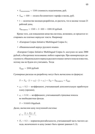 69

   • Sподключения = 1500 стоимость подключения, руб;

   • Sмес = 600 — оплата безлимитного тарифа в месяц, руб;

   • t — количество месяцев разработки, из расчета, что в месяце только 21
     рабочий день;

     SИнтернета = 1500 + 3 · 600 = 3300.00 рублей.

   Кроме того, для повышения качаства системы, возможно, ее придется те-
стировать на платных корпусах текста. Например:

   • «European Corpus Initiative Multilingual Corpus I»;

   • «Национальный корпус русского языка».

   «European Corpus Initiative Multilingual Corpus I» доступен по цене 2000
рублей, в бессрочное пользование любого характера. Про коммерческую до-
ступность «Национального корпуса русского языка» ничего пока не известно,
потому мы не будем его учитывать. Тогда

     Sкорп = 2000 рублей.

Суммарные расходы на разработку могут быть вычислены по формуле:

     S = Sзп · (1 + ωd ) · (1 + ωc ) + Sоб + SИнтернета + Sкорп

   • ωd = 0.2 — коэффициент, учитывающий дополнительную заработную
     плату (премии);

   • ωc = 0.34 — коэффициент, учитывающий страховые взносы
     во внебюджетные фонды.

     S = 916669.08рублей.

Далее, вычислим цену полученной системы:

          (1 + Pн ) · S
     C=                 ;
               n

   • Pн = 0.2 — норматив рентабельности, учитывающий часть чистого до-
     хода, включенного в цену (может быть принят равным 0, 2);
 