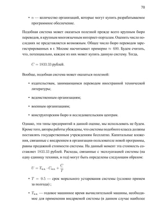 70

   • n — количество организаций, которые могут купить разрабатываемое
     программное обеспечение.

Подобная система может оказаться полезной прежде всего крупным бюро
переводов, и крупным многоязычным интернет-порталам. Оценить число по-
следних не представляется возможным. Общее число бюро переводов заре-
гистрированных в г. Москве насчитывает примерно ≈ 600. Будем считать,
что, потенциально, каждое из них может купить данную систему. Тогда,

     C = 1833.33 рублей.

Вообще, подобная система может оказаться полезной:

   • издательствам, занимающимся переводом иностранной технической
     литературы;

   • ведомственным организациям;

   • военным организациям;

   • конструкторским бюро и исследовательским центрам.

Однако, эти типы предприятий в данной оценке, мы использовать не будем.
Кроме того, авторы работы убеждены, что системы подобного класса должны
поставлять государственным учреждениям бесплатно. Капитальные вложе-
ния, связанные с внедрением в организации-пользователе новой программы,
равны продажной стоимости системы. На данный момент эта стоимость со-
ставляет 1833.33 рублей. Расходы, связанные с эксплуатацией системы (на
одну единицу техники, в год) могут быть определены следующим образом:

                           C
     U = Tм.в. · Cм.в. +
                           T

   • T = 0.5 — срок морального устаревания системы (условно примем
     за полгода) ;

   • Tм.в. — годовое машинное время вычислительной машины, необходи-
     мое для применения внедряемой системы (в данном случае наиболее
 