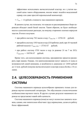 71

     эффективно использовать вычислительный кластер, но с учетом вы-
     сокой цены такого оборудования, вполне может подойти выделенный
     сервер, или даже простой персональный компьютер);

   • Cм.в. = 12 рублей, стоимость часа машинного времени.

   В данном случае, мы полагаем, что каждое из рассматриваемых бюро пе-
реводов обладает своей базой текстов. Таким образом, не будет необходи-
мости в дополнительных расходах, на покупку сторонних платных корпусов
текстов. В итоге получаем:

   • при работе систему 760 часов в году: Uмаш,760 = 12786.00   рублей;

   • при работе систему 1993 часов в году (250 рабочих дней, при 40-часовой
     рабочей неделе): Uмаш,1993 = 27582.67 рублей;

   • при работе систему 8760 часов в году (в режиме 24 на 7 на 365):
     Uмаш,8760 = 108786.67 рублей.

   Кроме того, для использования системы, предприятию придется расши-
рить парк машин. Однако, эти капиталовложения могут зависеть от нужд и
возможностей самой компании, и колеблются в диапазоне от 12000 рублей
до 13 млн. рублей (покупка вычислительного кластера класса Блэйд с 40 уз-
лами).



2.4. ЦЕЛЕСООБРАЗНОСТЬ ПРИМЕНЕНИЯ
СИСТЕМЫ
   Системы машинного перевода целесообразно применять только для пе-
ревода научно-технической литературы. Это обусловлено стилистическими
особенностями научного текста. В других случаях результат машинного пе-
ревода не представляет какой-либо ценности.
   Системы машинного перевода (пока) не могут полностью заменить чело-
века, однако, они значительно облегчают труд переводчика, делая его работу
более эффективной.
 