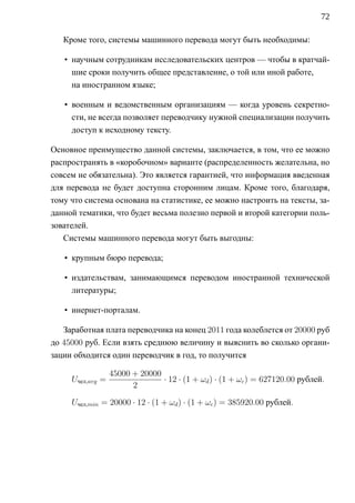 72

   Кроме того, системы машинного перевода могут быть необходимы:

   • научным сотрудникам исследовательских центров — чтобы в кратчай-
     шие сроки получить общее представление, о той или иной работе,
     на иностранном языке;

   • военным и ведомственным организациям — когда уровень секретно-
     сти, не всегда позволяет переводчику нужной специализации получить
     доступ к исходному тексту.

Основное преимущество данной системы, заключается, в том, что ее можно
распространять в «коробочном» варианте (распределенность желательна, но
совсем не обязательна). Это является гарантией, что информация введенная
для перевода не будет доступна сторонним лицам. Кроме того, благодаря,
тому что система основана на статистике, ее можно настроить на тексты, за-
данной тематики, что будет весьма полезно первой и второй категории поль-
зователей.
   Системы машинного перевода могут быть выгодны:

   • крупным бюро перевода;

   • издательствам, занимающимся переводом иностранной технической
     литературы;

   • инернет-порталам.

   Заработная плата переводчика на конец 2011 года колеблется от 20000 руб
до 45000 руб. Если взять среднюю величину и выяснить во сколько органи-
зации обходится один переводчик в год, то получится

                  45000 + 20000
     Uчел,avg =                 · 12 · (1 + ωd ) · (1 + ωc ) = 627120.00 рублей.
                        2

     Uчел,min = 20000 · 12 · (1 + ωd ) · (1 + ωc ) = 385920.00 рублей.
 