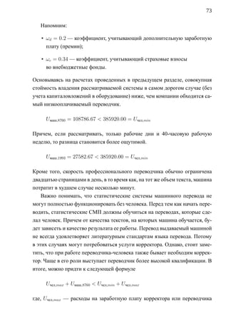 73

   Напомним:

   • ωd = 0.2 — коэффициент, учитывающий дополнительную заработную
     плату (премии);

   • ωc = 0.34 — коэффициент, учитывающий страховые взносы
     во внебюджетные фонды.

Основываясь на расчетах проведенных в предыдущем разделе, совокупная
стоймость владения рассматриваемой системы в самом дорогом случае (без
учета капиталовложений в оборудование) ниже, чем компании обходится са-
мый низкооплачиваемый переводчик.

     Uмаш,8760 = 108786.67  385920.00 = Uчел,min

Причем, если рассматривать, только рабочие дни и 40-часовую рабочую
неделю, то разница становится более ощутимой.

     Uмаш,1993 = 27582.67  385920.00 = Uчел,min

Кроме того, скорость профессионального переводчика обычно ограничена
двадцатью страницами в день, в то время как, на тот же объем текста, машина
потратит в худшем случае несколько минут.
    Важно понимать, что статистические системы машинного перевода не
могут полностью функционировать без человека. Перед тем как начать пере-
водить, статистические СМП должны обучиться на переводах, которые сде-
лал человек. Причем от качества текстов, на которых машина обучается, бу-
дет зависеть и качество результата ее работы. Перевод выдаваемый машиной
не всегда удовлетворяет литературным стандартам языка перевода. Потому
в этих случаях могут потребоваться услуги корректора. Однако, стоит заме-
тить, что при работе переводчика-человека также бывает необходим коррек-
тор. Чаще в его роли выступает переводчик более высокой квалификации. В
итоге, можно придти к следующей формуле

     Uчел,max + Uмаш,8760  Uчел,min + Uчел,max

где, Uчел,max — расходы на заработную плату корректора или переводчика
 