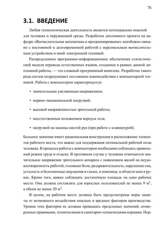 76


3.1. ВВЕДЕНИЕ
   Любая технологическая деятельность является потенциально опасной
для человека и окружающей среды. Разработка дипломного проекта на ка-
федре «Вычислительная математика и программирование» неизбежно связа-
но с постоянной и долговременной работой с персональным вычислитель-
ным устройством и иной электронной техникой.
   Распределенное программно-информационное обеспечение статистиче-
ской модели перевода естественных языков, созданное в рамках данной ди-
пломной работы, — это сложный программный комплекс. Разработка такого
рода систем подразумевает постоянное взаимодействие с компьютерной тех-
никой. Работа с компьютером характеризуется:

   • значительным умственным напряжением;

   • нервно-эмоциональной нагрузкой;

   • высокой напряженностью зрительной работы;

   • неестественным положением корпуса тела;

   • нагрузкой на мышцы кистей рук (при работе с клавиатурой).

Большое значение имеет рациональная конструкция и расположение элемен-
тов рабочего места, что важно для поддержания оптимальной рабочей позы
человека. В процессе работы с компьютером необходимо соблюдать правиль-
ный режим труда и отдыха. В противном случае у человека отмечаются зна-
чительное напряжение зрительного аппарата с появлением жалоб на неудо-
влетворенность работой, головные боли, раздражительность, нарушение сна,
усталость и болезненные ощущения в глазах, в пояснице, в области шеи и ру-
ках. Кроме того, важно соблюдать достаточную площадь на одно рабочее
место. Она должна составлять для взрослых пользователей не менее 9 м2 ,
а объем не менее 20 м3 .
    В целом, на рабочем месте должны быть предусмотрены меры защи-
ты от возможного воздействия опасных и вредных факторов производства.
Уровни этих факторов не должны превышать предельных значений, огово-
ренных правовыми, техническими и санитарно-техническими нормами. Нор-
 