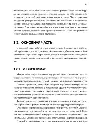 77

мативные документы обязывают к созданию на рабочем месте условий тру-
да, при которых влияние опасных и вредных факторов на работающих либо
устранено совсем, либо находится в допустимых пределах. Эти, а также мно-
гие другие факторы необходимо учитывать при длительной и интенсивной
работе с компьютером, такой как разработка дипломного проекта. Соблюде-
ние правил безопасности при работе с компьютером позволяет не только со-
хранить здоровье, но и повысить производительность, уменьшив утомление
от длительного взаимодействия с техникой.



3.2. ОСНОВНАЯ ЧАСТЬ
   В основной части работы будут кратко описана большая часть требова-
ний к условиям труда программиста. Аналогичные требования должны быть
предъявлены к условиям труда переводчиков. В конце части более подробно
описан уровень шума, возникающий от нескольких некогерентных источни-
ков.


3.2.1. МИКРОКЛИМАТ
    Микроклимат — суть, состояние внутренней среды помещения, оказыва-
ющее воздействие на человека, характеризуемое показателями температуры
воздуха и ограждающих конструкций, влажностью и подвижностью воздуха.
    Главным процессом, который регулируется параметрами микроклимата
является теплообмен человека с окружающей средой. Человеческому орга-
низму очень важно поддерживать постоянную температуру тела. Это явля-
ется необходимым условием жизнедеятельности человека, осуществляемым
благодаря процессу терморегуляции.
    Терморегуляция — способность человека поддерживать температуру те-
ла в определенных рамках, несмотря на температуру окружающей среды.
    Отклонение нормальной для организма температуры в сторону увеличе-
ния называется гипертермией, в сторону уменьшения — гипотермией. Глав-
ное, что может предоставить комфортный для человека микроклимат — это
оптимальные условия для теплообмена тела человека с окружающей средой.
    При работе за компьютером в замкнутом помещении человек, как пра-
 