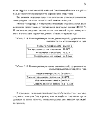 78

вило, окружен вычислительной техникой, основная особенность которой —
большое количество выделяемого в окружающую среду тепла.
   Это является следствием того, что в помещении происходит повышение
температуры и снижение относительной влажности воздуха.
   Именно температура и относительная влажность воздуха являются двумя
основными параметрами, регулируемыми в санитарных нормах СН-245-71.
Подвижностью воздуха в пощение — еще один важный параметр микрокли-
мата. Значения этих параметров должны зависеть от времени года.

  Таблица 3.14. Параметры микроклимата для помещений, где установлены
                               компьютеры для холодного времени года.

                       Параметр микроклимата Величина
             Температура воздуха в помещении 22.24°С
                      Относительная влажность 40.60 %
                    Скорость движения воздуха до 0.1м/с



  Таблица 3.15. Параметры микроклимата для помещений, где установлены
                                 компьютеры для теплого времени года.

                      Параметр микроклимата Величина
             Температура воздуха в помещении 23.25°С
                     Относительная влажность 40.60 %
                   Скорость движения воздуха 0.1 - 0.2м/с



   В помещение, где находятся компьютеры, необходимо осуществлять по-
дачу свежего воздуха. Этот параметр зависит от объема помещения, прихо-
дящегося на одного человека, который не должен быть меньше, чем 19,5м3
на человека.
 