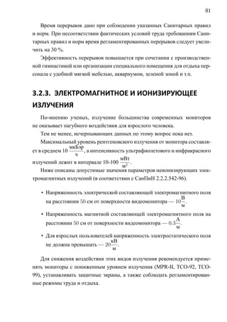 81

   Время перерывов дано при соблюдении указанных Санитарных правил
и норм. При несоответствии фактических условий труда требованиям Сани-
тарных правил и норм время регламентированных перерывов следует увели-
чить на 30 %.
   Эффективность перерывов повышается при сочетании с производствен-
ной гимнастикой или организации специального помещения для отдыха пер-
сонала с удобной мягкой мебелью, аквариумом, зеленой зоной и т.п.


3.2.3. ЭЛЕКТРОМАГНИТНОЕ И ИОНИЗИРУЮЩЕЕ
ИЗЛУЧЕНИЯ
    По-мнению ученых, излучение большинства современных мониторов
не оказывает пагубного воздействия для взрослого человека.
    Тем не менее, исчерпывающих данных по этому вопрос пока нет.
    Максимальный уровень рентгеновского излучения от монитора составля-
                мкБэр
ет в среднем 10       , а интенсивность ультрафиолетового и инфракрасного
                  ч
                                     мВт
излучений лежит в интервале 10-100 2 .
                                      м
    Ниже описаны допустимые значения параметров неионизирующих элек-
тромагнитных излучений (в соответствии с СанПиН 2.2.2.542-96).

   • Напряженность электрической составляющей электромагнитного поля
                                                          В
     на расстоянии 50 см от поверхности видеомонитора — 10 .
                                                          м
   • Напряженность магнитной составляющей электромагнитного поля на
                                                        А
     расстоянии 50 см от поверхности видеомонитора — 0.3 .
                                                        м
   • Для взрослых пользователей напряженность электростатического поля
                              кВ
     не должна превышать — 20 .
                               м
    Для снижения воздействия этих видов излучения рекомендуется приме-
нять мониторы с пониженным уровнем излучения (MPR-II, TCO-92, TCO-
99), устанавливать защитные экраны, а также соблюдать регламентирован-
ные режимы труда и отдыха.
 