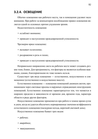 82


3.2.4. ОСВЕЩЕНИЕ
   Обычно освещению как рабочего места, так и помещения уделяют мало
внимания. При работе за компьютером несоблюдение правил освещения яв-
ляется одной из основных причин ухудшения зрения.
   Недостаточность освещения:

   • ослабляет внимание;

   • приводит к наступлению преждевременной утомленности.

   Чрезмерно яркое освещение:

   • вызывает ослепление;

   • раздражение и резь в глазах;

   • приводит к наступлению преждевременной утомленности.

   Неправильное направление света на рабочем месте может создавать рез-
кие тени, блики. Для программиста, эти факторы не являются особенно важ-
ными, однако, благоприятными их тоже назвать нельзя.
   Существует три вида освещения — естественное, искусственное и сов-
мещенное (естественное и искусственное вместе).
   Естественное освещение — освещение помещений дневным светом, про-
никающим через световые проемы в наружных ограждающих конструкциях
помещений. Естественное освещение характеризуется тем, что меняется в
широких пределах в зависимости от времени дня, времени года, характера
области и ряда других факторов.
   Искусственное освещение применяется при работе в темное время суток
и днем, когда не удается обеспечить нормированные значения коэффициента
естественного освещения (пасмурная погода, короткий световой день).
   Искусственное освещение бывает трех видов:

   • рабочее;

   • аварийное;

   • эвакуационное.
 