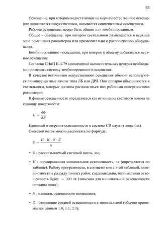 83

    Освещение, при котором недостаточное по нормам естественное освеще-
ние дополняется искусственным, называется совмещенным освещением.
    Рабочее освещение, может быть общим или комбинированным.
    Общее – освещение, при котором светильники размещаются в верхней
зоне помещения равномерно или применительно к расположению оборудо-
вания.
    Комбинированное – освещение, при котором к общему добавляется мест-
ное освещение.
    Согласно СНиП II-4-79 в помещений вычислительных центров необходи-
мо применить систему комбинированного освещения.
    В качестве источников искусственного освещения обычно используют-
ся люминесцентные лампы типа ЛБ или ДРЛ. Они попарно объединяются в
светильники, которые должны располагаться над рабочими поверхностями
равномерно.
    В физике освещенность определяется как отношение светового потока на
единицу поверхности:

          dΦ
     E=
          dS

   Единицей измерения освещенности в системе CИ служит люкс (лк).
   Световой поток можно рассчитать по формуле:

          E·K ·S·Z
     Φ=
             n

   • Φ - рассчитываемый световой поток, лм;

   • E - нормированная минимальная освещенность, лк (определяется по
     таблице). Работу программиста, в соответствии с этой таблицей, мож-
     но отнести к разряду точных работ, следовательно, минимальная осве-
     щенность будет = 300 лк (значения для минимальной освещенности
     описаны ниже);

   • S - площадь освещаемого помещения;

   • Z - отношение средней освещенности к минимальной (обычно прини-
     мается равным 1.0, 1.1, 2.0);
 