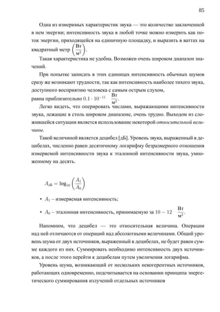 85

   Одна из измеримых характеристик звука — это количество заключенной
в нем энергии; интенсивность звука в любой точке можно измерить как по-
ток энергии, приходящейся на единичную площадку, и выразить в ваттах на
                 ( )
                   Вт
квадратный метр        .
                   м2
   Такая характеристика не удобна. Возможен очень широком диапазон зна-
чений.
   При попытке записать в этих единицах интенсивность обычных шумов
сразу же возникают трудности, так как интенсивность наиболее тихого звука,
доступного восприятию человека с самым острым слухом,
                                  Вт
равна приблизительно 0.1 · 10−11      .
                                   м2
   Легко видеть, что оперировать числами, выражающими интенсивности
звука, лежащие в столь широком диапазоне, очень трудно. Выходом из сло-
жившейся ситуации является использование некоторой относительной вели-
чины.
   Такой величиной является децибел [дБ]. Уровень звука, выраженный в де-
цибелах, численно равен десятичному логарифму безразмерного отношения
измеряемой интенсивности звука к эталонной интенсивности звука, умно-
женному на десять.

                   (        )
                       A1
     AдБ = log10
                       A0

   • A1 – измеряемая интенсивность;
                                                              Вт
   • A0 – эталонная интенсивность, принимаемую за 10 − 12        .
                                                              м2
   Напомним, что децибел — это относительная величина. Операции
над ней отличаются от операций над абсолютными величинами. Общий уро-
вень шума от двух источников, выраженный в децибелах, не будет равен сум-
ме каждого из них. Суммировать необходимо интенсивность двух источни-
ков, а после этого перейти к децибелам путем увеличения логарифма.
   Уровень шума, возникающий от нескольких некогерентных источников,
работающих одновременно, подсчитывается на основании принципа энерге-
тического суммирования излучений отдельных источников
 