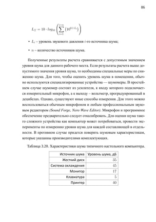 86



                       ( i=n             )
                        ∑(              )
     LΣ = 10 · log10           100.1·Li
                        i=1

   • Li – уровень звукового давления i-го источника шума;

   • n – количество источников шума.

    Полученные результаты расчета сравнивается с допустимым значением
уровня шума для данного рабочего места. Если результаты расчета выше до-
пустимого значения уровня шума, то необходимы специальные меры по сни-
жению шума. Для того, чтобы оценить уровень шума в помещении, обыч-
но используются специализированные устройства — шумомеры. В простей-
шем случае шумомер состоит из усилителя, к входу которого подключает-
ся измерительный микрофон, а к выходу – вольтметр, проградуированный в
децибелах. Однако, существуют иные способы измерения. Для этого можно
воспользоваться обычным микрофоном и любым профессиональным звуко-
вым редактором (Sound Forge, Nero Wave Editor). Микрофон и программное
обеспечение предварительно следует откалибровать. Для оценки шума тако-
го сложного устройства как компьютер может потребоваться, провести экс-
перименты по измерению уровня шума для каждой составляющей в отдель-
ности. В противном случае придется поверить шумовым характеристикам,
которые указанны производителями комплектующих.

  Таблица 3.20. Характеристики шума типичного настольного компьютера.

                        Источник шума Уровень шума, дБ
                          Жесткий диск               35
                 Система охлаждения                  45
                                 Монитор             17
                              Клавиатура              5
                                  Принтер            40
 