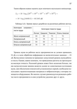 87

   Таким образом можно оценить шум типичного настольного компьютера.
                    (                                     )
     LΣ = 10 · log10 103.5 + 104.5 + 101.7 + 100.5 + 104.0 =

     = 10 · log10 (44838.3) = 46.5165 дБ

     Таблица 3.21. Уровни звука в децибелах на различных рабочих местах.

   Категория напряжен-
                                      Категория тяжести труда
   ности труда
                            Легкая Средняя Тяжелая Очень тяжелая
   Мало напряженный           80           80      75           75
   Напряженный                70           70      65           65
   Очень напряженный          60           60      —            —
   Опасно напряженный         50           50      —            —



    Уровень шума на рабочем месте программистов не должен превышать
50 дБ, а в залах обработки информации на вычислительных машинах — 65
дБ. Вычисленное значение не превышает допустимый уровень шума рабоче-
го места. Однако, важно понимать, что приведенные расчеты не претендуют
на высокую точность. Реальный уровень может быть несколько больше, так
как вычислительная машина является далеко не единственным источником
шума. Для обеспечения показателей установленных нормой, необходимо ис-
пользовать звукопоглощающие материалы и виброизоляторы, в которые по-
мещается оборудование. Во многих случаях рекомендуется размещать рабо-
чее место программиста и само устройство удаленно друг от друга.
 