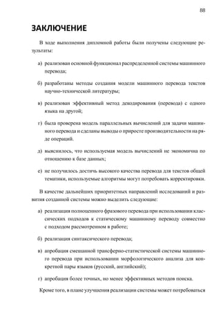 88


ЗАКЛЮЧЕНИЕ
   В ходе выполнения дипломной работы были получены следующие ре-
зультаты:

  а) реализован основной функционал распределенной системы машинного
     перевода;

  б) разработаны методы создания модели машинного перевода текстов
     научно-технической литературы;

  в) реализован эффективный метод декодирования (перевода) с одного
     языка на другой;

  г) была проверена модель параллельных вычислений для задачи машин-
     ного перевода и сделаны выводы о приросте производительности на ря-
     де операций.

  д) выяснилось, что используемая модель вычислений не экономична по
     отношению к базе данных;

  е) не получилось достичь высокого качества перевода для текстов общей
     тематики, используемые алгоритмы могут потребовать корректировки.

   В качестве дальнейших приоритетных направлений исследований и раз-
вития созданной системы можно выделить следующие:

  а) реализация полноценного фразового перевода при использовании клас-
     сических подходов к статическому машинному переводу совместно
     с подходом рассмотренном в работе;

  б) реализация синтаксического перевода;

  в) апробация смешанной трансферно-статистической системы машинно-
     го перевода при использовании морфологического анализа для кон-
     кретной пары языков (русский, английский);

  г) апробация более точных, но менее эффективных методов поиска.

   Кроме того, в плане улучшения реализации системы может потребоваться
 