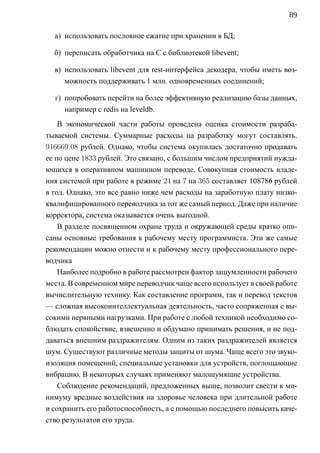89

  а) использовать пословное сжатие при хранении в БД;

  б) переписать обработчика на C с библиотекой libevent;

  в) использовать libevent для rest-интерфейса декодера, чтобы иметь воз-
     можность поддерживать 1 млн. одновременных соединений;

  г) попробовать перейти на более эффективную реализацию базы данных,
     например с redis на leveldb.
    В экономической части работы проведена оценка стоимости разраба-
тываемой системы. Суммарные расходы на разработку могут составлять.
916669.08 рублей. Однако, чтобы система окупилась достаточно продавать
ее по цене 1833 рублей. Это связано, с большим числом предприятий нужда-
ющихся в оперативном машинном переводе. Совокупная стоимость владе-
ния системой при работе в режиме 24 на 7 на 365 составляет 108786 рублей
в год. Однако, это все равно ниже чем расходы на заработную плату низко-
квалифицированного переводчика за тот же самый период. Даже при наличие
корректора, система оказывается очень выгодной.
    В разделе посвященном охране труда и окружающей среды кратко опи-
саны основные требования к рабочему месту программиста. Эти же самые
рекомендации можно отнести и к рабочему месту профессионального пере-
водчика
    Наиболее подробно в работе рассмотрен фактор зашумленности рабочего
места. В современном мире переводчик чаще всего использует в своей работе
вычислительную технику. Как составление программ, так и перевод текстов
— сложная высокоинтеллектуальная деятельность, часто сопряженная с вы-
сокими нервными нагрузками. При работе с любой техникой необходимо со-
блюдать спокойствие, взвешенно и обдумано принимать решения, и не под-
даваться внешним раздражителям. Одним из таких раздражителей является
шум. Существуют различные методы защиты от шума. Чаще всего это звуко-
изоляция помещений, специальные установки для устройств, поглощающие
вибрацию. В некоторых случаях применяют малошумящие устройства.
    Соблюдение рекомендаций, предложенных выше, позволит свести к ми-
нимуму вредные воздействия на здоровье человека при длительной работе
и сохранить его работоспособность, a с помощью последнего повысить каче-
ство результатов его труда.
 