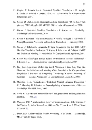 92

11. Knight, K. Introduction to Statistical Machine Translation / K. Knight,
    P. Koehn // Tutorial at AMTA 2004. — Association for Computational
    Linguistics, 2004.

12. Koehn, P. Challenges in Statistical Machine Translation / P. Koehn // Talk
    given at PARC, Google, ISI, MITRE, BBN, / Univ. of Montreal. — 2004.

13. Koehn, P. Statistical Machine Translation / P. Koehn. —        Cambridge:
    Cambridge University Press, 2010.

14. Koehn, P. Factored Translation Models / P. Koehn, Hoang H. // Handbook of
    Natural Language Processing and Machine Translation. — Springer, 2011.

15. Koehn, P. Edinburgh University System Description for the 2008 NIST
    Machine Translation Evaluation / P. Koehn, J. Schroeder, M. Osborne // NIST
    MT Evaluation Meeting. — Association for Computational Linguistics, 2008.

16. Koehn, P. Moses: Open Source Toolkit for Statistical Machine Translation /
    P. Koehn et al. — Association for Computational Linguistics, 2007.

17. Liu, Yang. Log-linear Models for Word Alignment / Yang Liu, Qun Liu,
    Shouxun Lin // 43rd Annual Meeting of the Association for Computational
    Linguistics / Institute of Computing Technology Chinese Academy of
    Sciences. — Beijing: Association for Computational Linguistics, 2005.

18. Manning, C. D. Foundations of Statistical Natural Language Processing /
    C. D Manning, H. Schuetze. — Second printing with corrections edition. —
    Cambridge: The MIT Press, 2000.

19. Noon, C. An efcient transformation of the generalized traveling salesman
    problem. — 1993. 28

20. Shannon, C.E. A mathematical theory of communication / C.E. Shannon //
    Bell System Technical Journal. — 1948. — Vol. 27, no. 4. — P. 379–423 and
    623–656. 15

21. Smith, P. D. An Introduction to Text Processing / P. D. Smith. — Cambridge,
    MA:: The MIT Press, 1990.
 