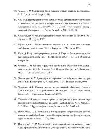 94

33. Ершов, A. П. Машинный фонд русского языка: внешняя постановка /
    A. П. Ершов. — М.: Наука, 1986.

34. Кан, Д. A. Применение теории компьютерной семантики русского языка
    и статистических методов к построению системы машинного перевода:
    Диссертация канд. ф.м. наук: 05.13.11 / Санкт-Петербургский Государ-
    ственный Университет. — Санкт-Петербург, 2011. 1, 22, 54

35. Караулов, Ю. Н. Анализ метаязыка словаря с помощью ЭВМ / Ю. Н. Ка-
    раулов. — М.: Наука, 1982.

36. Караулов, Ю. Н. Методология лингвистического исследования и машин-
    ный фонд русского языка / Ю. Н. Караулов. — М.: Наука, 1986.

37. Кнут, Д. Искусство программирования / Д. Кнут. — 3-е издание, исправ-
    ленное и дополненное изд. — М.: Вильямс, 2002. — Т. Том 1. Основные
    алгоритмы.

38. Ковалев, А. М. Основы управления проектами в области информацион-
    ных технологий / А. М. Ковалев, В. А. Ковалев; Под ред. А.В. Дегтярева;
    МАИ. — М.: Доброе Слово, 2007.

39. Комиссаров, В. Н. Практикум по переводу с английского языка на рус-
    ский / В. Н. Комиссаров, А. Л. Коралова. — М.: Высшая школа, 1990.

40. Кормалев, Д.А. Основы теории автоматической обработки текста /
    Д.А Кормалев, Е.А. Сулейманова; Университет города Переславль-
    Залесский. — Переславль-Залесский, 2005.

41. Липатов, A.В. Автоматизация процесса построения и пополнения дву-
    язычных специализированных словарей / A.В. Липатов, А. А. Мальцев,
    В. В. Шило // Труды конференции «Диалог». — М.: 2005. 43

42. Максименко, О. И. Формальные методы оценки эффективности систем
    автоматической обработки текста: Диссертация доктора филологических
    наук: 10.02.21 / Москва. — М., 2003.

43. Максименко, О. И. Машинный семантический анализ русского языка
    и его применения: Диссертация доктора физико-математических наук:
 