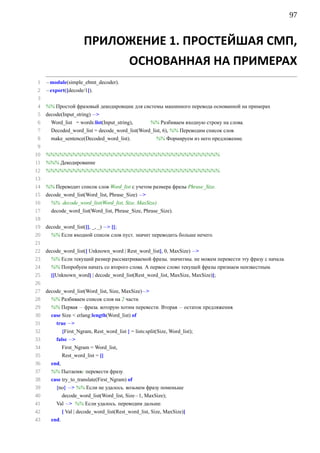97


                       ПРИЛОЖЕНИЕ 1. ПРОСТЕЙШАЯ СМП,
                                            ОСНОВАННАЯ НА ПРИМЕРАХ
 1 −module(simple_ebmt_decoder).
 2 −export([decode/1]).
 3
 4 %% Простой фразовый декодировщик для системы машинного перевода основанной на примерах
 5 decode(Input_string) −
 6   Word_list = words:list(Input_string), %% Разбиваем входную строку на слова.
 7     Decoded_word_list = decode_word_list(Word_list, 6), %% Переводим список слов.
 8     make_sentence(Decoded_word_list).           %% Формируем из него предложение.
 9
10 %%%%%%%%%%%%%%%%%%%%%%%%%%%%%%%%%%%%%%%
11 %%% Декодирование
12   %%%%%%%%%%%%%%%%%%%%%%%%%%%%%%%%%%%%%%%
13
14   %% Переводит список слов Word_list с учетом размера фразы Phrase_Size.
15   decode_word_list(Word_list, Phrase_Size) −
16     %% decode_word_list(Word_list, Size, MaxSize)
17     decode_word_list(Word_list, Phrase_Size, Phrase_Size).
18
19   decode_word_list([], _, _) − [];
20     %% Если входной список слов пуст, значит переводить больше нечего.
21
22   decode_word_list([ Unknown_word | Rest_word_list], 0, MaxSize) −
23     %% Если текущий размер рассматриваемой фразы, значитмы, не можем перевести эту фразу с начала.
24     %% Попробуем начать со второго слова. А первое слово текущей фразы признаем неизвестным.
25     [[Unknown_word] | decode_word_list(Rest_word_list, MaxSize, MaxSize)];
26
27   decode_word_list(Word_list, Size, MaxSize)−
28     %% Разбиваем список слов на 2 части.
29     %% Первая − фраза, которую хотим перевести. Вторая − остаток предляжения.
30     case Size  erlang:length(Word_list) of
31       true −
32          {First_Ngram, Rest_word_list } = lists:split(Size, Word_list);
33       false −
34            First_Ngram = Word_list,
35            Rest_word_list = []
36     end,
37     %% Пытаемяc перевести фразу.
38     case try_to_translate(First_Ngram) of
39       {no} − %% Если не удалось, возьмем фразу поменьше
40         decode_word_list(Word_list, Size−1, MaxSize);
41       Val − %% Если удалось, переводим дальше.
42            [ Val | decode_word_list(Rest_word_list, Size, MaxSize)]
43     end.
 