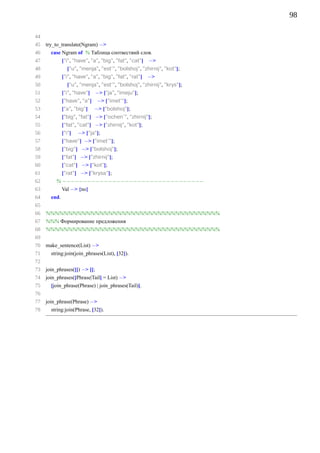 98

44
45   try_to_translate(Ngram) −
46     case Ngram of % Таблица соотвествий слов.
47          [”i”, ”have”, ”a”, ”big”, ”fat”, ”cat”] −
48               [”u”, ”menja”, ”est’”, ”bolshoj”, ”zhirnij”, ”kot”];
49            [”i”, ”have”, ”a”, ”big”, ”fat”, ”rat”] −
50               [”u”, ”menja”, ”est’”, ”bolshoj”, ”zhirnij”, ”krys”];
51            [”i”, ”have”] − [”ja”, ”imeju”];
52            [”have”, ”a”] − [”imet’”];
53            [”a”, ”big”] − [”bolshoj”];
54            [”big”, ”fat”] − [”ochen’”, ”zhirnij”];
55            [”fat”, ”cat”] − [”zhirnij”, ”kot”];
56            [”i”] − [”ja”];
57            [”have”] − [”imet’”];
58            [”big”] − [”bolshoj”];
59            [”fat”] − [”zhirnij”];
60            [”cat”] − [”kot”];
61          [”rat”] − [”krysa”];
62        % −−−−−−−−−−−−−−−−−−−−−−−−−−−−−−−−−−
63            Val − {no}
64     end.
65
66   %%%%%%%%%%%%%%%%%%%%%%%%%%%%%%%%%%%%%%%
67   %%% Формирование предложения
68   %%%%%%%%%%%%%%%%%%%%%%%%%%%%%%%%%%%%%%%
69
70   make_sentence(List) −
71     string:join(join_phrases(List), [32]).
72
73   join_phrases([]) − [];
74   join_phrases([Phrase|Tail] = List) −
75      [join_phrase(Phrase) | join_phrases(Tail)].
76
77   join_phrase(Phrase) −
78     string:join(Phrase, [32]).
 