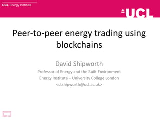 Peer-to-peer	energy	trading	using	
blockchains
David	Shipworth
Professor	of	Energy	and	the	Built	Environment
Energy	Institute	– University	College	London
<d.shipworth@ucl.ac.uk>
 