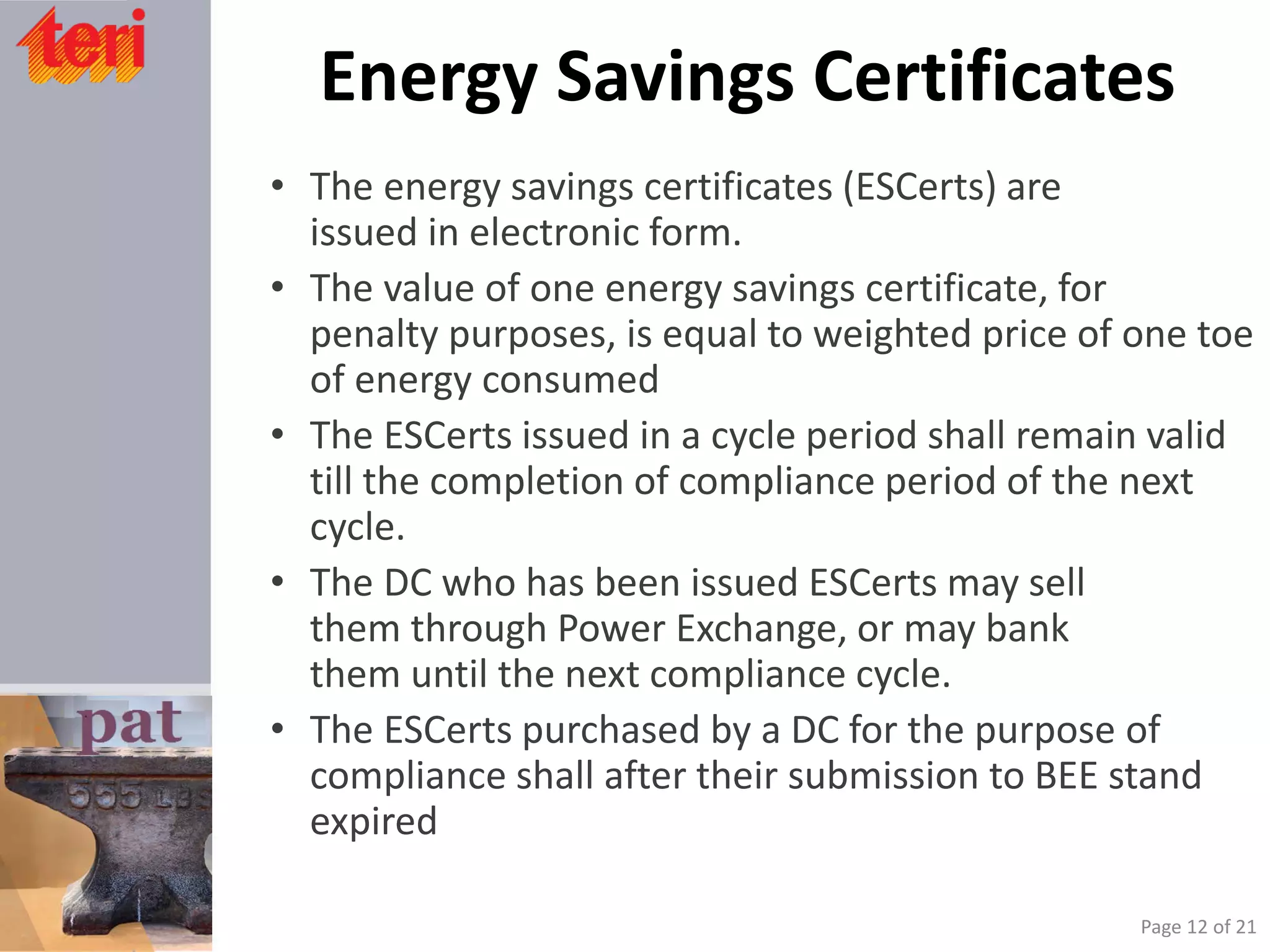 Energy Savings Certificates
• The energy savings certificates (ESCerts) are
issued in electronic form.
• The value of one energy savings certificate, for
penalty purposes, is equal to weighted price of one toe
of energy consumed
• The ESCerts issued in a cycle period shall remain valid
till the completion of compliance period of the next
cycle.
• The DC who has been issued ESCerts may sell
them through Power Exchange, or may bank
them until the next compliance cycle.
• The ESCerts purchased by a DC for the purpose of
compliance shall after their submission to BEE stand
expired
Page 12 of 21
 