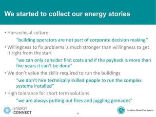 We started to collect our energy stories
• Hierarchical culture
“building operators are not part of corporate decision making”
• Willingness to fix problems is much stronger than willingness to get
it right from the start
“we can only consider first costs and if the payback is more than
five years it can’t be done”
• We don’t value the skills required to run the buildings
“we don’t hire technically skilled people to run the complex
systems installed”
• High tolerance for short term solutions
“we are always putting out fires and juggling grenades”
27
 
