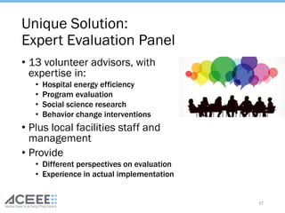 Unique Solution:
Expert Evaluation Panel
• 13 volunteer advisors, with
expertise in:
• Hospital energy efficiency
• Program evaluation
• Social science research
• Behavior change interventions
• Plus local facilities staff and
management
• Provide
• Different perspectives on evaluation
• Experience in actual implementation
37
 