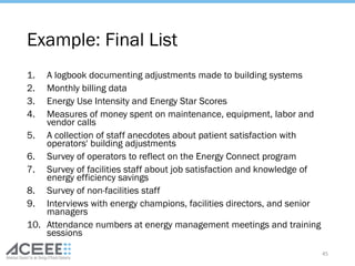 Example: Final List
1. A logbook documenting adjustments made to building systems
2. Monthly billing data
3. Energy Use Intensity and Energy Star Scores
4. Measures of money spent on maintenance, equipment, labor and
vendor calls
5. A collection of staff anecdotes about patient satisfaction with
operators' building adjustments
6. Survey of operators to reflect on the Energy Connect program
7. Survey of facilities staff about job satisfaction and knowledge of
energy efficiency savings
8. Survey of non-facilities staff
9. Interviews with energy champions, facilities directors, and senior
managers
10. Attendance numbers at energy management meetings and training
sessions
45
 