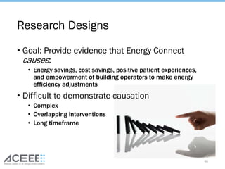 Research Designs
• Goal: Provide evidence that Energy Connect
causes:
• Energy savings, cost savings, positive patient experiences,
and empowerment of building operators to make energy
efficiency adjustments
• Difficult to demonstrate causation
• Complex
• Overlapping interventions
• Long timeframe
46
 