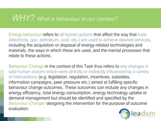 WHY? What is behaviour in our context?
Energy behaviour refers to all human actions that affect the way that fuels
(electricity, gas, petroleum, coal, etc.) are used to achieve desired services,
including the acquisition or disposal of energy-related technologies and
materials, the ways in which these are used, and the mental processes that
relate to these actions.
Behaviour Change in the context of this Task thus refers to any changes in
said human actions which were directly or indirectly influenced by a variety
of interventions (e.g. legislation, regulation, incentives, subsidies,
information campaigns, peer pressure etc.) aimed at fulfilling specific
behaviour change outcomes. These outcomes can include any changes in
energy efficiency, total energy consumption, energy technology uptake or
demand management but should be identified and specified by the
Behaviour Changer designing the intervention for the purpose of outcome
evaluation.
 